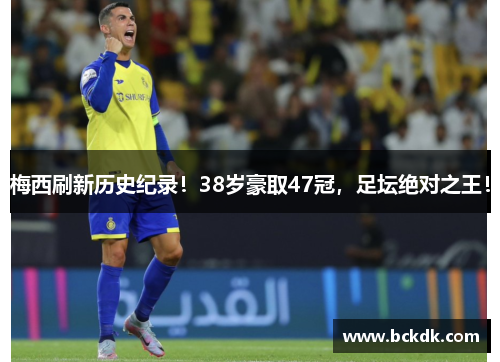 梅西刷新历史纪录！38岁豪取47冠，足坛绝对之王！